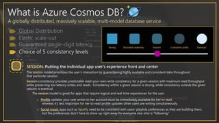 What is Azure Cosmos DB?
A globally distributed, massively scalable, multi-model database service
Choice of 5 consistency levels
SESSION: Putting the individual app user’s experience front and center
The session model prioritizes the user’s interaction by guaranteeing highly available and consistent data throughout
that particular session.
Session consistency provides predictable read-your-own-write consistency for a given session with maximum read throughput
while preserving low latency writes and reads. Consistency within a given session is strong, while consistency outside the given
session is eventual.
The session model is great for apps that require logical and real-time experiences for the user.
o Profile updates your user writes to her account must be immediately available for her to read,
whereas it’s less important for her to read profile updates other users are writing simultaneously.
o Social music apps such as Spotify need to be consistent with users’ playlists preferences as they are building them,
but the preferences don’t have to show up right away for everyone else who is “following.”
 