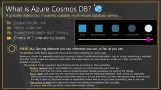 What is Azure Cosmos DB?
A globally distributed, massively scalable, multi-model database service
Choice of 5 consistency levels
When you choose the eventual model, you’re saying it doesn’t matter what order data is read as long as something is available.
Data that fetches under the eventual model offers the lowest latency for both reads and writes but it also provides the
weakest consistency.
EVENTUAL: Getting whatever you can, whenever you can, as fast as you can
The eventual model favors app performance above data consistency or write order.
The eventual model is great for apps that live and die according to their availability.
o Product reviews have to be available for customers to reach when they want them but
it’s not crucial that the reviews always include the latest ratings or preserve the order of the ratings.
o Social media wall posts (not the comments to a post, but the initial post itself) just need to show up eventually.
Users care more about seeing activity when they’re on the site then they care about seeing the order of the activity.
It’s okay if, later on, the posts reorder or repopulate in their feed as long as there’s something new to see now.
o Transaction receipts don’t necessarily need to be available immediately after purchase,
as long as they show up within a reasonable window of time.
 