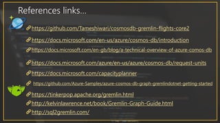 References links…
https://github.com/Tameshiwari/cosmosdb-gremlin-flights-core2
https://docs.microsoft.com/en-us/azure/cosmos-db/introduction
https://docs.microsoft.com/en-gb/blog/a-technical-overview-of-azure-comos-db
https://docs.microsoft.com/azure/en-us/azure/cosmos-db/request-units
https://docs.microsoft.com/capacityplanner
http://kelvinlawrence.net/book/Gremlin-Graph-Guide.html
https://tinkerpop.apache.org/gremlin.html
https://github.com/Azure-Samples/azure-cosmos-db-graph-gremlindotnet-getting-started
http://sql2gremlin.com/
 
