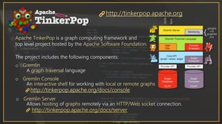 Apache TinkerPop is a graph computing framework and
top level project hosted by the Apache Software Foundation.
The project includes the following components:
http://tinkerpop.apache.org
o Gremlin
A graph traversal language
o Gremlin Console
An interactive shell for working with local or remote graphs
http://tinkerpop.apache.org/docs/console
o Gremlin Server
Allows hosting of graphs remotely via an HTTP/Web socket connection.
http://tinkerpop.apache.org/docs/server
 