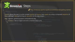 Gremlin allows the users to write complex queries to traverse their graphs by using a composed sequence of
steps, with each step performing an operation on the data stream.
step: a generic, general purpose computational step
o transform: take an object and emit a transformation of it.
Steps
http://tinkerpop.apache.org/docs/current/tutorials/getting-started/
 