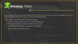 Gremlin allows the users to write complex queries to traverse their graphs by using a composed sequence of
steps, with each step performing an operation on the data stream.
step: a generic, general purpose computational step
o transform: take an object and emit a transformation of it.
o filter: decide whether to allow an object to pass or not.
o sideEffect: pass the object, but yield some side effect.
o branch: decide which step to take.
Steps
http://tinkerpop.apache.org/docs/current/tutorials/getting-started/
 