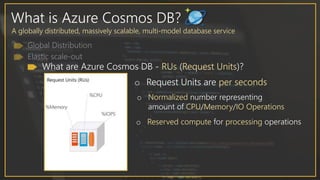 What is Azure Cosmos DB?
A globally distributed, massively scalable, multi-model database service
What are Azure Cosmos DB - RUs (Request Units)?
o Normalized number representing
amount of CPU/Memory/IO Operations
o Reserved compute for processing operations
o Request Units are per seconds
 
