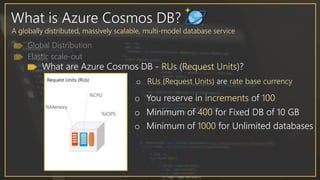 What is Azure Cosmos DB?
A globally distributed, massively scalable, multi-model database service
What are Azure Cosmos DB - RUs (Request Units)?
o RUs (Request Units) are rate base currency
o You reserve in increments of 100
o Minimum of 400 for Fixed DB of 10 GB
o Minimum of 1000 for Unlimited databases
 