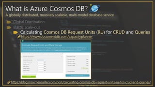 What is Azure Cosmos DB?
A globally distributed, massively scalable, multi-model database service
Calculating Cosmos DB Request Units (RU) for CRUD and Queries
https://www.documentdb.com/capacityplanner
https://blog.maximerouiller.com/post/calculating-cosmos-db-request-units-ru-for-crud-and-queries/
 