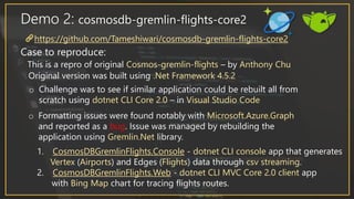 Demo 2: cosmosdb-gremlin-flights-core2
Case to reproduce:
This is a repro of original Cosmos-gremlin-flights – by Anthony Chu
Original version was built using .Net Framework 4.5.2
o Challenge was to see if similar application could be rebuilt all from
scratch using dotnet CLI Core 2.0 – in Visual Studio Code
o Formatting issues were found notably with Microsoft.Azure.Graph
and reported as a bug. Issue was managed by rebuilding the
application using Gremlin.Net library.
https://github.com/Tameshiwari/cosmosdb-gremlin-flights-core2
1. CosmosDBGremlinFlights.Console - dotnet CLI console app that generates
Vertex (Airports) and Edges (Flights) data through csv streaming.
2. CosmosDBGremlinFlights.Web - dotnet CLI MVC Core 2.0 client app
with Bing Map chart for tracing flights routes.
 