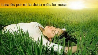 i ara és per mi la dona més formosa
 