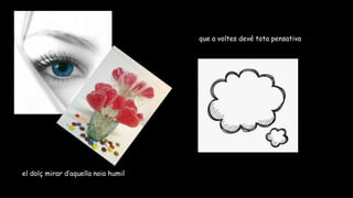 el dolç mirar d’aquella noia humil
que a voltes devé tota pensativa
 