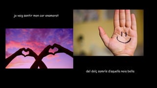 jo vaig sentir mon cor enamorat
del dolç somrís d’aquella noia bella
 