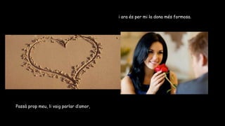 Passà prop meu, li vaig parlar d’amor,
i ara és per mi la dona més formosa.
 