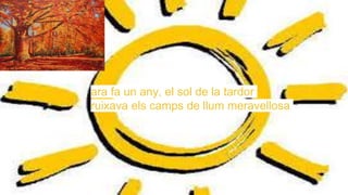ara fa un any, el sol de la tardor
ruixava els camps de llum meravellosa
 