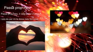 Passà prop meu
Passà prop meu, li vaig parlar d’amor,
i ara és per mi la dona més formosa.
 