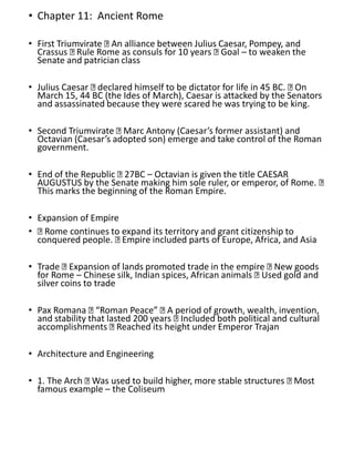 • Chapter 11: Ancient Rome
• First Triumvirate An alliance between Julius Caesar, Pompey, and
Crassus Rule Rome as consuls for 10 years Goal – to weaken the
Senate and patrician class
• Julius Caesar declared himself to be dictator for life in 45 BC. On
March 15, 44 BC (the Ides of March), Caesar is attacked by the Senators
and assassinated because they were scared he was trying to be king.
• Second Triumvirate Marc Antony (Caesar’s former assistant) and
Octavian (Caesar’s adopted son) emerge and take control of the Roman
government.
• End of the Republic 27BC – Octavian is given the title CAESAR
AUGUSTUS by the Senate making him sole ruler, or emperor, of Rome.
This marks the beginning of the Roman Empire.
• Expansion of Empire
• Rome continues to expand its territory and grant citizenship to
conquered people. Empire included parts of Europe, Africa, and Asia
• Trade Expansion of lands promoted trade in the empire New goods
for Rome – Chinese silk, Indian spices, African animals Used gold and
silver coins to trade
• Pax Romana “Roman Peace” A period of growth, wealth, invention,
and stability that lasted 200 years Included both political and cultural
accomplishments Reached its height under Emperor Trajan
• Architecture and Engineering
• 1. The Arch Was used to build higher, more stable structures Most
famous example – the Coliseum
 