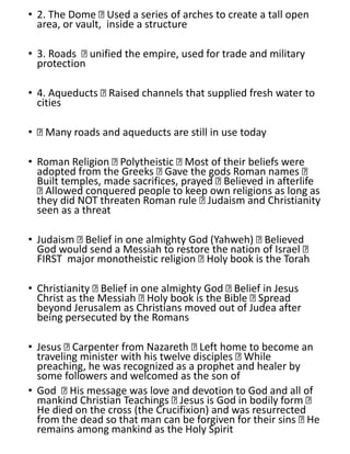 • 2. The Dome Used a series of arches to create a tall open
area, or vault, inside a structure
• 3. Roads unified the empire, used for trade and military
protection
• 4. Aqueducts Raised channels that supplied fresh water to
cities
• Many roads and aqueducts are still in use today
• Roman Religion Polytheistic Most of their beliefs were
adopted from the Greeks Gave the gods Roman names
Built temples, made sacrifices, prayed Believed in afterlife
Allowed conquered people to keep own religions as long as
they did NOT threaten Roman rule Judaism and Christianity
seen as a threat
• Judaism Belief in one almighty God (Yahweh) Believed
God would send a Messiah to restore the nation of Israel
FIRST major monotheistic religion Holy book is the Torah
• Christianity Belief in one almighty God Belief in Jesus
Christ as the Messiah Holy book is the Bible Spread
beyond Jerusalem as Christians moved out of Judea after
being persecuted by the Romans
• Jesus Carpenter from Nazareth Left home to become an
traveling minister with his twelve disciples While
preaching, he was recognized as a prophet and healer by
some followers and welcomed as the son of
• God His message was love and devotion to God and all of
mankind Christian Teachings Jesus is God in bodily form
He died on the cross (the Crucifixion) and was resurrected
from the dead so that man can be forgiven for their sins He
remains among mankind as the Holy Spirit
 