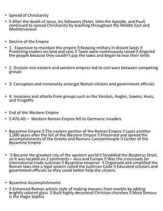 • Spread of Christianity
• After the death of Jesus, his followers (Peter, John the Apostle, and Paul)
continued to spread Christianity by teaching throughout the Middle East and
Mediterranean
• Decline of the Empire
• 1. Expensive to maintain the empire Keeping military in distant lands
Protecting traders on land and seas Taxes were continuously raised Angered
the people because they couldn’t pay the taxes and began to lose their lands
• 2. Division into eastern and western empires led to civil wars between competing
groups
• 3. Corruption and immorality amongst Roman citizens and government officials
• 4. Invasions and attacks from groups such as the Vandals, Angles, Saxons, Huns,
and Visigoths
• End of the Western Empire
• 476 AD – Western Roman Empire fell to Germanic invaders
• Byzantine Empire The eastern portion of the Roman Empire Lasts another
1,000 years after the fall of the Western Empire Preserved and spread the
accomplishments of the Greeks and Romans Constantinople Center of the
Byzantine Empire
• Became the greatest city of the western world Straddled the Bosporus Strait,
so it was located on 2 continents – Asia and Europe Was the crossroads for
international trade Justinian Byzantine emperor Organized and simplified the
Roman laws into a legal system called the Justinian Code Educated scholars and
government officials so they could better help the citizens
• Byzantine Accomplishments
• Enhanced Roman artistic style of making mosaics from marble by adding
brightly colored glass Built highly decorated Christian churches Most famous
is the Hagia Sophia
 