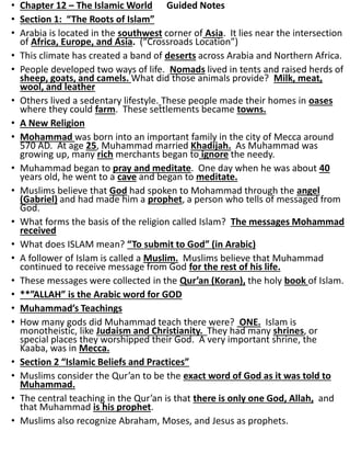 • Chapter 12 – The Islamic World Guided Notes
• Section 1: “The Roots of Islam”
• Arabia is located in the southwest corner of Asia. It lies near the intersection
of Africa, Europe, and Asia. (“Crossroads Location”)
• This climate has created a band of deserts across Arabia and Northern Africa.
• People developed two ways of life. Nomads lived in tents and raised herds of
sheep, goats, and camels. What did those animals provide? Milk, meat,
wool, and leather
• Others lived a sedentary lifestyle. These people made their homes in oases
where they could farm. These settlements became towns.
• A New Religion
• Mohammad was born into an important family in the city of Mecca around
570 AD. At age 25, Muhammad married Khadijah. As Muhammad was
growing up, many rich merchants began to ignore the needy.
• Muhammad began to pray and meditate. One day when he was about 40
years old, he went to a cave and began to meditate.
• Muslims believe that God had spoken to Mohammad through the angel
(Gabriel) and had made him a prophet, a person who tells of messaged from
God.
• What forms the basis of the religion called Islam? The messages Mohammad
received
• What does ISLAM mean? “To submit to God” (in Arabic)
• A follower of Islam is called a Muslim. Muslims believe that Muhammad
continued to receive message from God for the rest of his life.
• These messages were collected in the Qur’an (Koran), the holy book of Islam.
• **”ALLAH” is the Arabic word for GOD
• Muhammad’s Teachings
• How many gods did Muhammad teach there were? ONE. Islam is
monotheistic, like Judaism and Christianity. They had many shrines, or
special places they worshipped their God. A very important shrine, the
Kaaba, was in Mecca.
• Section 2 “Islamic Beliefs and Practices”
• Muslims consider the Qur’an to be the exact word of God as it was told to
Muhammad.
• The central teaching in the Qur’an is that there is only one God, Allah, and
that Muhammad is his prophet.
• Muslims also recognize Abraham, Moses, and Jesus as prophets.
 