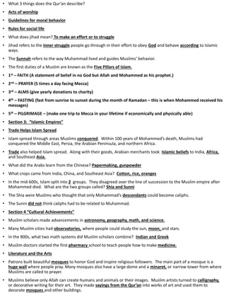 • What 3 things does the Qur’an describe?
• Acts of worship
• Guidelines for moral behavior
• Rules for social life
• What does jihad mean? To make an effort or to struggle
• Jihad refers to the inner struggle people go through in their effort to obey God and behave according to Islamic
ways.
• The Sunnah refers to the way Muhammad lived and guides Muslims’ behavior.
• The first duties of a Muslim are known as the Five Pillars of Islam.
• 1st – FAITH (A statement of belief in no God but Allah and Mohammed as his prophet.)
• 2nd – PRAYER (5 times a day facing Mecca)
• 3rd – ALMS (give yearly donations to charity)
• 4th – FASTING (fast from sunrise to sunset during the month of Ramadan – this is when Mohammed received his
messages)
• 5th – PILGRIMAGE – (make one trip to Mecca in your lifetime if economically and physically able)
• Section 3: “Islamic Empires”
• Trade Helps Islam Spread
• Islam spread through areas Muslims conquered. Within 100 years of Mohammed’s death, Muslims had
conquered the Middle East, Persia, the Arabian Peninsula, and northern Africa.
• Trade also helped Islam spread. Along with their goods, Arabian merchants took Islamic beliefs to India, Africa,
and Southeast Asia.
• What did the Arabs learn from the Chinese? Papermaking, gunpowder
• What crops came from India, China, and Southeast Asia? Cotton, rice, oranges
• In the mid-600s, Islam split into 2 groups. They disagreed over the line of succession to the Muslim empire after
Mohammed died. What are the two groups called? Shia and Sunni
• The Shia were Muslims who thought that only Mohammad’s descendants could become caliphs.
• The Sunni did not think caliphs had to be related to Muhammad.
• Section 4 “Cultural Achievements”
• Muslim scholars made advancements in astronomy, geography, math, and science.
• Many Muslim cities had observatories, where people could study the sun, moon, and stars.
• In the 800s, what two math systems did Muslim scholars combine? Indian and Greek
• Muslim doctors started the first pharmacy school to teach people how to make medicine.
• Literature and the Arts
• Patrons built beautiful mosques to honor God and inspire religious followers. The main part of a mosque is a
huge wall where people pray. Many mosques also have a large dome and a minaret, or narrow tower from where
Muslims are called to prayer.
• Muslims believe only Allah can create humans and animals or their images. Muslim artists turned to calligraphy,
or decorative writing for their art. They made sayings from the Qur’an into works of art and used them to
decorate mosques and other buildings.
 