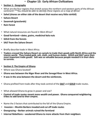 • Chapter 13: Early African Civilizations
• Section 1: Geography
• What are the four regions that stretch across the northern and western parts of the African
continent? **You should be able to identify these regions on a map of Africa!
• Sahel (shores on either side of the desert that receive very little rainfall)
• Sahara Desert
• Savannah (grasslands)
• Rain Forest
• What natural resources are found in West Africa?
• Good farmland = dates, grains, medicinal kola nuts
• GOLD from the forests
• SALT from the Sahara Desert
• Briefly describe trade in West Africa.
• Traders crossed the Sahara Desert on camels to trade their goods with North Africa and the
Islamic world. They traded gold, salt, cloth, and human slaves. GOLD and SALT were their
most important trade goods. Salt was so valuable because people needed it in their diets
to survive.
• Section 2: The Empire of Ghana
• Where was Ghana located?
• Ghana was between the Niger River and the Senegal River in West Africa.
• It was in the area between the desert and the rainforests.
• Ghana profited from trade after they took control of the SALT and GOLD trade routes.
• What allowed Ghana to grow in power and size?
• Control of trade routes meant more wealth and power. Ghana conquered neighboring
tribes to add land to their empire.
• Name the 3 factors that contributed to the fall of the Ghana Empire.
• Invasion – Muslim Berbers invaded and cut off trade routes
• Overgrazing – Berber animals ruined the farmland
• Internal Rebellions – weakened Ghana to more attacks from their neighbors
 