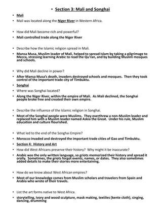 • Section 3: Mali and Songhai
• Mali
• Mali was located along the Niger River in Western Africa.
• How did Mali become rich and powerful?
• Mali controlled trade along the Niger River
• Describe how the Islamic religion spread in Mali.
• Mansa Musa, Muslim leader of Mali, helped to spread Islam by taking a pilgrimage to
Mecca, stressing learning Arabic to read the Qu’ran, and by building Muslim mosques
and schools.
• Why did Mali decline in power?
• After Mansa Musa’s death, invaders destroyed schools and mosques. Then they took
control of the important trade city of Timbuktu.
• Songhai
• Where was Songhai located?
• Along the Niger River, within the empire of Mali. As Mali declined, the Songhai
people broke free and created their own empire.
• Describe the influence of the Islamic religion in Songhai.
• Most of the Songhai people were Muslims. They overthrew a non-Muslim leader and
replaced him with a Muslim leader named Askia the Great. Under his rule, Muslim
education and culture flourished.
• What led to the end of the Songhai Empire?
• Morocco invaded and destroyed the important trade cities of Gao and Timbuktu.
• Section 4: History and Art
• How did West Africans preserve their history? Why might it be inaccurate?
• Arabic was the only written language, so griots memorized their history and spread it
orally. Sometimes, the griots forgot events, names, or dates. They also sometimes
added details to make their stories more entertaining.
• How do we know about West African empires?
• Most of our knowledge comes from Muslim scholars and travelers from Spain and
Arabia who wrote of their travels.
• List the art forms native to West Africa.
• storytelling, ivory and wood sculpture, mask making, textiles (kente cloth), singing,
dancing, drumming
 