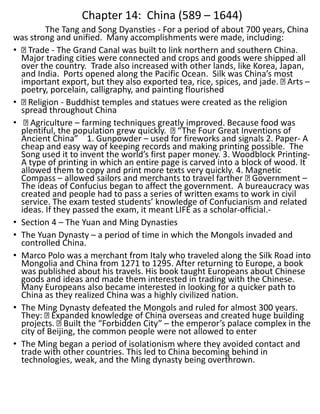 Chapter 14: China (589 – 1644)
The Tang and Song Dyansties - For a period of about 700 years, China
was strong and unified. Many accomplishments were made, including:
• Trade - The Grand Canal was built to link northern and southern China.
Major trading cities were connected and crops and goods were shipped all
over the country. Trade also increased with other lands, like Korea, Japan,
and India. Ports opened along the Pacific Ocean. Silk was China’s most
important export, but they also exported tea, rice, spices, and jade. Arts –
poetry, porcelain, calligraphy, and painting flourished
• Religion - Buddhist temples and statues were created as the religion
spread throughout China
• Agriculture – farming techniques greatly improved. Because food was
plentiful, the population grew quickly. “The Four Great Inventions of
Ancient China” 1. Gunpowder – used for fireworks and signals 2. Paper- A
cheap and easy way of keeping records and making printing possible. The
Song used it to invent the world’s first paper money. 3. Woodblock Printing-
A type of printing in which an entire page is carved into a block of wood. It
allowed them to copy and print more texts very quickly. 4. Magnetic
Compass – allowed sailors and merchants to travel farther Government –
The ideas of Confucius began to affect the government. A bureaucracy was
created and people had to pass a series of written exams to work in civil
service. The exam tested students’ knowledge of Confucianism and related
ideas. If they passed the exam, it meant LIFE as a scholar-official.-
• Section 4 – The Yuan and Ming Dynasties
• The Yuan Dynasty – a period of time in which the Mongols invaded and
controlled China.
• Marco Polo was a merchant from Italy who traveled along the Silk Road into
Mongolia and China from 1271 to 1295. After returning to Europe, a book
was published about his travels. His book taught Europeans about Chinese
goods and ideas and made them interested in trading with the Chinese.
Many Europeans also became interested in looking for a quicker path to
China as they realized China was a highly civilized nation.
• The Ming Dynasty defeated the Mongols and ruled for almost 300 years.
They: Expanded knowledge of China overseas and created huge building
projects. Built the “Forbidden City” – the emperor’s palace complex in the
city of Beijing, the common people were not allowed to enter
• The Ming began a period of isolationism where they avoided contact and
trade with other countries. This led to China becoming behind in
technologies, weak, and the Ming dynasty being overthrown.
 