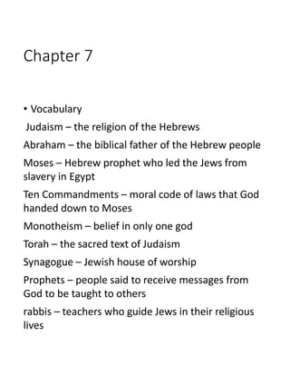 Chapter 7
• Vocabulary
Judaism – the religion of the Hebrews
Abraham – the biblical father of the Hebrew people
Moses – Hebrew prophet who led the Jews from
slavery in Egypt
Ten Commandments – moral code of laws that God
handed down to Moses
Monotheism – belief in only one god
Torah – the sacred text of Judaism
Synagogue – Jewish house of worship
Prophets – people said to receive messages from
God to be taught to others
rabbis – teachers who guide Jews in their religious
lives
 