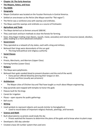 • Chapter 16: The Early Americas
• The Mayans, Aztecs, and Incas
• The MAYA
• Geography
• Mayan Civilization was located on the Yucatan Peninsula in Central America.
• Settled an area known as the Pet’en (the Mayan word for “flat region”)
• The Pet’en was a rainforest area with swamps and sinkholes.
• The Maya used the swamps and sinkholes as a source of freshwater.
• Agriculture and Trade
• The Maya started out as farmers around 1000 BC.
• They used slash and burn methods to clear the forests for farming.
• Soon, they began trading crops (beans, squash, maize, avocados) and natural resources (wood, obsidian,
jade), leading to a more advanced civilization
• Government
• They operated as a network of city states, each with a king and military.
• Believed their kings were descendants of the sun god
• The king held political and religious authority
• Social Classes
• King
• Priests, Merchants, and Warriors (Upper Class)
• Farming Families (Lower Class)
• Religion
• The Maya were polytheistic.
• Believed their gods needed blood to prevent disasters and the end of the world.
• Every person offered blood by piercing their tongue or skin.
• Human sacrifices (usually war prisoners)
• Architecture
• The Mayan cities of Chichen Itza and Tikal have taught us much about Mayan engineering.
• Step pyramids were topped with temples to honor the gods
• Palaces built for the kings
• Canals for irrigation
• Plazas – open squares for public gatherings
• Ball courts
• Writing
• Used symbols to represent objects and sounds (similar to hieroglyphics)
• Used to record dates of important religious festivals, plantings, and harvests
• Science and Math
• Built observatories so priests could study the sky
• Priests watched the heavens to determine the plans of the gods and to know when to plant crops
• Developed a 365-day calendar
• Created a base-20 number system that used zero
 