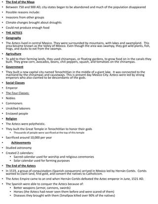 • The End of the Maya
• Between 750 and 900 AD, city-states began to be abandoned and much of the population disappeared
• Possible reasons include:
• Invasions from other groups
• Climate changes brought about droughts
• Could not produce enough food
• THE AZTECS
• Geography
• The Aztecs lived in central Mexico. They were surrounded by mountains, with lakes and swampland. This
area became known as the Valley of Mexico. Even though the area was swampy, they got wild plants, fish,
frogs, and ducks to eat from the swamps.
• Agriculture
• To add to their farming lands, they used chinampas, or floating gardens, to grow food on in the canals they
built. They grew corn, avocados, beans, chili peppers, squash, and tomatoes on the chinampas.
• Government
• They built a new capital city named Tenochtitlan in the middle of a giant lake. It was connected to the
mainland by the chinampas and causeways. This is present day Mexico City. Aztecs were led by strong
emperors who also claimed to be descendants of the gods.
• Social Classes
• Emperor
• The Four Classes:
• Nobles
• Commoners
• Unskilled laborers
• Enslaved people
• Religion
• The Aztecs were polytheistic.
• They built the Great Temple in Tenochtitlan to honor their gods
• Thousands of people were sacrificed at the top of this temple
• Sacrificed around 10,000 per year
• Achievements
• Studied astronomy
• Created 2 calendars:
• Sacred calendar used for worship and religious ceremonies
• Solar calendar used for farming purposes
• The End of the Aztecs
• In 1519, a group of conquistadors (Spanish conquerors) arrived in Mexico led by Hernán Cortés. Cortés
wanted to claim land, find gold, and convert the natives to Catholicism.
• The Aztec Empire came to an end when Hernán Cortés defeated the Aztec emperor in June, 1521 AD.
• The Spanish were able to conquer the Aztecs because of:
• Better weapons (armor, cannons, swords)
• Horses (the Aztecs had never seen them before and were scared of them)
• Diseases they brought with them (Smallpox killed over 90% of the natives)
 