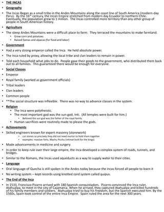 • THE INCAS
• Geography
• The Incas Began as a small tribe in the Andes Mountains along the coast line of South America (modern-day
Peru). By the 16th century, the Incan Empire stretched from modern day Ecuador to northern Chile.
Eventually, the population grew to 1 million. The Incas controlled more territory than any other group of
people in South American history.
• Agriculture
• The steep Andes Mountains were a difficult place to farm. They terraced the mountains to make farmland.
• Grew corn and potatoes
• Raised llamas and alpacas (for food and labor)
• Government
• Had a very strong emperor called the Inca. He held absolute power.
• The Inca ruled by proxy, allowing the local tribe and clan leaders to remain in power.
• Told each household what jobs to do. People gave their goods to the government, who distributed them back
out to all families. This guaranteed there would be enough for everyone.
• Social Classes
• Emperor
• Royal family (worked as government officials)
• Tribal leaders
• Clan leaders
• Common people
• **The social structure was inflexible. There was no way to advance classes in the system.
• Religion
• The Inca were polytheistic.
• The most important god was the sun-god, Inti. (All temples were built for him.)
• Believed the sun god was the father of the royal family.
• Human sacrifices were routinely made to please the gods.
• Achievements
• Skilled engineers known for expert masonry (stonework)
• cut stones so precisely they did not need mortar to hold them together
• examples: massive forts, Machu Picchu (retreat built for the kings)
• Made advancements in medicine and surgery
• In order to keep rule over their large empire, the Inca developed a complex system of roads, tunnels, and
bridges.
• Similar to the Romans, the Incas used aqueducts as a way to supply water to their cities.
• Language
• Oral language of Quecha is still spoken in the Andes today because the Incas forced all people to learn it
• No writing system – kept records using knotted cord system called quipus.
• The End of the Inca
• In 1533, Francisco Pizarro arrived with 180 Spanish conquistadors. Pizarro convinced the Inca ruler,
Atahualpa, to meet in the city of Cajamarca. When he arrived, they captured Atahualpa and killed hundreds
of his family members and soldiers. Atahualpa tried to buy his freedom, but the Spanish executed him. By the
1560s, Spain took control of the entire Inca Empire. Spain ruled the area for the next 300 years.
 