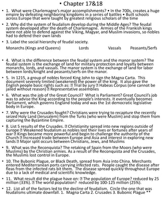 • Chapter 17&18
• 1. What were Charlemagne’s major accomplishments? • In the 700s, creates a huge
empire by defeating neighboring kingdoms in a series of battles • Built schools
across Europe that were taught by greatest religious scholars of the time
• 2. Why did the system of feudalism develop during the Middle Ages? The feudal
system developed after the death of Charlemagne. Armies of the Frankish kings
were not able to defend against the Viking, Magyar, and Muslim invasions, so nobles
had to defend their own lands
• 3. Label the social hierarchy of feudal society.
Monarchs (Kings and Queens) Lords Vassals Peasants/Serfs
• 4. What is the difference between the feudal system and the manor system? The
feudal system is the exchange of land for military protection and loyalty between
monarchs, lords, and vassals. The manor system is the exchange of land for labor
between lords/knight and peasants/serfs on the manor.
• 5. In 1215, a group of nobles forced King John to sign the Magna Carta. This
document severely limited (weakened) the power of the king. It also gave the
English people basic rights such as: Trial by jury Habeas Corpus (one cannot be
jailed without reason) Representative assemblies
• 6. What was the job of the Great Council? What is Parliament? Great Council’s job
was to advise the King according to the people’s interests. It eventually becomes
Parliament, which governs England today and was the 1st democratic legislative
body in Europe.
• 7. Why were the Crusades fought? Christians were trying to recapture the recently
seized Holy Land (Jerusalem) from the Turks (who were Muslim) and stop them from
capturing the Byzantine Empire.
• 8. List 5 results of the Crusades. Christianity spread into new regions outside of
Europe Weakened feudalism as nobles lost their lives or fortunes after years of
war Kings became more powerful and begin to challenge the authority of the
Church Increased trade between Europe and Asia and interest in exploring new
lands Major split occurs between Christians, Jews, and Muslims
• 9. What was the Reconquista? The retaking of Spain from the Moors (who were
Muslims) by the Christian armies. As a result of the Reconquista and the Crusades,
the Muslims lost control in Europe.
• 10. The Bubonic Plague, or Black Death, spread from Asia into China. Merchants
entered Mediterranean ports carrying infected rats. People caught the disease after
fleas from the infected rats bit them. The disease spread quickly throughout Europe
due to a lack of medical and scientific knowledge.
• 11. What result did the plague have on: The population of Europe? reduced by 25
million (33%). The world population? reduced by 100-125 million (25%).
• 12. List all of the factors led to the decline of feudalism. Circle the one that was
feudalisms ultimate downfall. 1. Magna Carta 2. Crusades 3. Bubonic Plague **
 