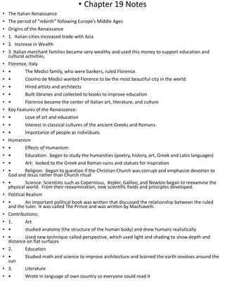 • Chapter 19 Notes
• The Italian Renaissance
• The period of “rebirth” following Europe’s Middle Ages
• Origins of the Renaissance
• 1. Italian cities increased trade with Asia
• 2. Increase in Wealth
• 3. Italian merchant families became very wealthy and used this money to support education and
cultural activities.
• Florence, Italy
• • The Medici family, who were bankers, ruled Florence.
• • Cosimo de Medici wanted Florence to be the most beautiful city in the world:
• • Hired artists and architects
• • Built libraries and collected to books to improve education
• • Florence became the center of Italian art, literature, and culture
• Key Features of the Renaissance:
• • Love of art and education
• • Interest in classical cultures of the ancient Greeks and Romans
• • Importance of people as individuals
• Humanism
• • Effects of Humanism:
• • Education: began to study the humanities (poetry, history, art, Greek and Latin languages)
• • Art: looked to the Greek and Roman ruins and statues for inspiration
• • Religion: began to question if the Christian Church was corrupt and emphasize devotion to
God and Jesus rather than Church ritual
• • Science: Scientists such as Copernicus, Kepler, Galileo, and Newton began to reexamine the
physical world. From their reexamination, new scientific fields and principles developed.
• Political Realism
• • An important political book was written that discussed the relationship between the ruled
and the ruler. It was called The Prince and was written by Machiavelli.
• Contributions:
• 1. Art
• • studied anatomy (the structure of the human body) and drew humans realistically
• • Used new technique called perspective, which used light and shading to show depth and
distance on flat surfaces
• 2. Education
• • Studied math and science to improve architecture and learned the earth revolves around the
sun
• 3. Literature
• • Wrote in language of own country so everyone could read it
 