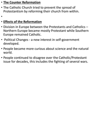 • The Counter Reformation
• The Catholic Church tried to prevent the spread of
Protestantism by reforming their church from within.
•
• Effects of the Reformation
• Division in Europe between the Protestants and Catholics –
Northern Europe became mostly Protestant while Southern
Europe remained Catholic.
• Political Changes - a new interest in self-government
developed.
• People became more curious about science and the natural
world.
• People continued to disagree over the Catholic/Protestant
issue for decades, this includes the fighting of several wars.
 