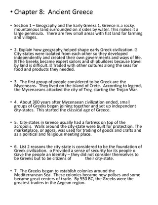 • Chapter 8: Ancient Greece
• Section 1 – Geography and the Early Greeks 1. Greece is a rocky,
mountainous land surrounded on 3 sides by water. This makes it a
large peninsula. There are few small areas with flat land for farming
and villages.
• 2. Explain how geography helped shape early Greek civilization.
City-states were isolated from each other so they developed
independently and created their own governments and ways of life.
The Greeks became expert sailors and shipbuilders because travel
by land is difficult. Traded with other cultures along the seas for
food and products they needed.
• 3. The first group of people considered to be Greek are the
Myceneans. They lived on the island of Crete. According to legend,
the Mycenaeans attacked the city of Troy, starting the Trojan War.
• 4. About 300 years after Mycenaean civilization ended, small
groups of Greeks began joining together and set up independent
city-states. This started the classical age of Greece.
• 5. City-states in Greece usually had a fortress on top of the
acropolis. Walls around the city-state were built for protection. The
marketplace, or agora, was used for trading of goods and crafts and
as a political and religious meeting place.
• 6. List 2 reasons the city-state is considered to be the foundation of
Greek civilization. o Provided a sense of security for its people o
Gave the people an identity – they did not consider themselves to
be Greeks but to be citizens of their city-state.
• 7. The Greeks began to establish colonies around the
Mediterranean Sea. These colonies became new polises and some
became great centers of trade. By 550 BC, the Greeks were the
greatest traders in the Aegean region.
 