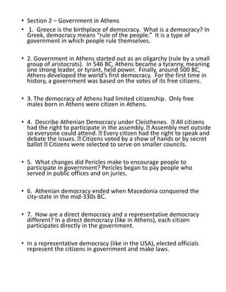 • Section 2 – Government in Athens
• 1. Greece is the birthplace of democracy. What is a democracy? In
Greek, democracy means “rule of the people.” It is a type of
government in which people rule themselves.
• 2. Government in Athens started out as an oligarchy (rule by a small
group of aristocrats). In 546 BC, Athens became a tyranny, meaning
one strong leader, or tyrant, held power. Finally, around 500 BC,
Athens developed the world’s first democracy. For the first time in
history, a government was based on the votes of its free citizens.
• 3. The democracy of Athens had limited citizenship. Only free
males born in Athens were citizen in Athens.
• 4. Describe Athenian Democracy under Cleisthenes. All citizens
had the right to participate in the assembly. Assembly met outside
so everyone could attend. Every citizen had the right to speak and
debate the issues. Citizens voted by a show of hands or by secret
ballot Citizens were selected to serve on smaller councils.
• 5. What changes did Pericles make to encourage people to
participate in government? Pericles began to pay people who
served in public offices and on juries.
• 6. Athenian democracy ended when Macedonia conquered the
city-state in the mid-330s BC.
• 7. How are a direct democracy and a representative democracy
different? In a direct democracy (like in Athens), each citizen
participates directly in the government.
• In a representative democracy (like in the USA), elected officials
represent the citizens in government and make laws.
 