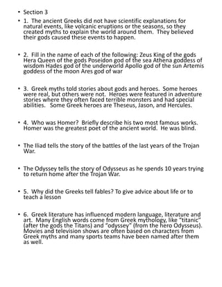 • Section 3
• 1. The ancient Greeks did not have scientific explanations for
natural events, like volcanic eruptions or the seasons, so they
created myths to explain the world around them. They believed
their gods caused these events to happen.
• 2. Fill in the name of each of the following: Zeus King of the gods
Hera Queen of the gods Poseidon god of the sea Athena goddess of
wisdom Hades god of the underworld Apollo god of the sun Artemis
goddess of the moon Ares god of war
• 3. Greek myths told stories about gods and heroes. Some heroes
were real, but others were not. Heroes were featured in adventure
stories where they often faced terrible monsters and had special
abilities. Some Greek heroes are Theseus, Jason, and Hercules.
• 4. Who was Homer? Briefly describe his two most famous works.
Homer was the greatest poet of the ancient world. He was blind.
• The Iliad tells the story of the battles of the last years of the Trojan
War.
• The Odyssey tells the story of Odysseus as he spends 10 years trying
to return home after the Trojan War.
• 5. Why did the Greeks tell fables? To give advice about life or to
teach a lesson
• 6. Greek literature has influenced modern language, literature and
art. Many English words come from Greek mythology, like “titanic”
(after the gods the Titans) and “odyssey” (from the hero Odysseus).
Movies and television shows are often based on characters from
Greek myths and many sports teams have been named after them
as well.
 