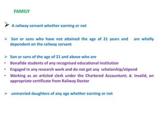 FAMILY
 A railway servant whether earning or not
 Son or sons who have not attained the age of 21 years and are wholly
dependent on the railway servant
 Son or sons of the age of 21 and above who are
• Bonafide students of any recognised educational institution
• Engaged in any research work and do not get any scholarship/stipend
• Working as an articled clerk under the Chartered Accountant; d. invalid, on
appropriate certificate from Railway Doctor
 unmarried daughters of any age whether earning or not
 