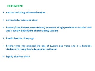 DEPENDENT
 mother including a divorced mother
 unmarried or widowed sister
 brother/step-brother under twenty one years of age provided he resides with
and is wholly dependent on the railway servant
 invalid brother of any age
 brother who has attained the age of twenty one years and is a bonafide
student of a recognized educational institution
 legally divorced sister.
 