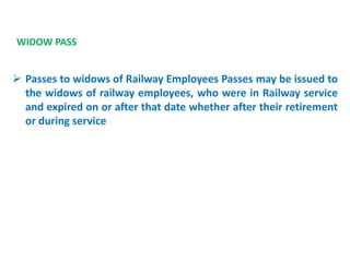 WIDOW PASS
 Passes to widows of Railway Employees Passes may be issued to
the widows of railway employees, who were in Railway service
and expired on or after that date whether after their retirement
or during service
 