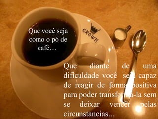 Que você seja
como o pó de
café…
Que diante de uma
dificuldade você seja capaz
de reagir de forma positiva
para poder transformá-la sem
se deixar vencer pelas
circunstancias...
 