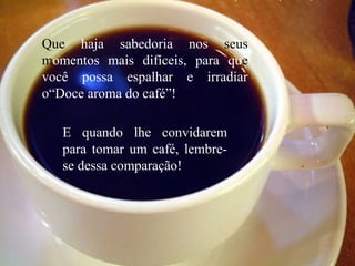 Que haja sabedoria nos seus
momentos mais difíceis, para que
você possa espalhar e irradiar
o“Doce aroma do café”!
E quando lhe convidarem
para tomar um café, lembre-
se dessa comparação!
 