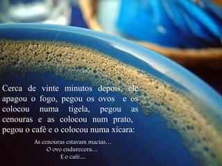 Cerca de vinte minutos depois, ele
apagou o fogo, pegou os ovos e os
colocou numa tigela, pegou as
cenouras e as colocou num prato,
pegou o café e o colocou numa xícara:
As cenouras estavam macias…
O ovo endurecera…
E o café....
 