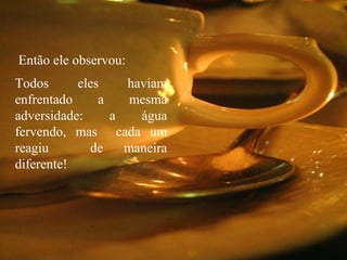 Todos eles haviam
enfrentado a mesma
adversidade: a água
fervendo, mas cada um
reagiu de maneira
diferente!
Então ele observou:
 