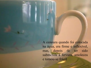 A cenoura quando foi colocada
na água, era firme e inflexível,
mas, depois de ter sido
submetida à fervura, amoleceu
e tornou-se frágil.
 