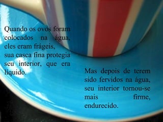 Quando os ovos foram
colocados na água,
eles eram frágeis,
sua casca fina protegia
seu interior, que era
líquido. Mas depois de terem
sido fervidos na água,
seu interior tornou-se
mais firme,
endurecido.
 