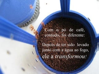Com o pó de café,
contudo, foi diferente:
Depois de ter sido levado
junto com a água ao fogo,
ele a transformou!
 