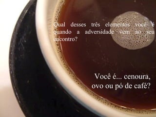 Qual desses três elementos você é
quando a adversidade vem ao seu
encontro?
Você é... cenoura,
ovo ou pó de café?
 