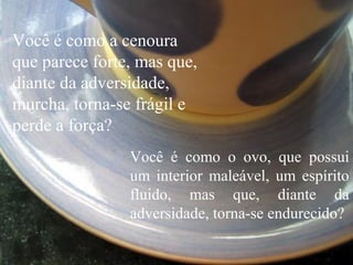 Você é como o ovo, que possui
um interior maleável, um espírito
fluido, mas que, diante da
adversidade, torna-se endurecido?
Você é como a cenoura
que parece forte, mas que,
diante da adversidade,
murcha, torna-se frágil e
perde a força?
 