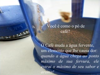 Você é como o pó de
café?
O Café muda a água fervente,
um elemento que lhe causa dor:
quando a água chega ao ponto
máximo de sua fervura, ele
extrai o máximo de seu sabor e
aroma!
 