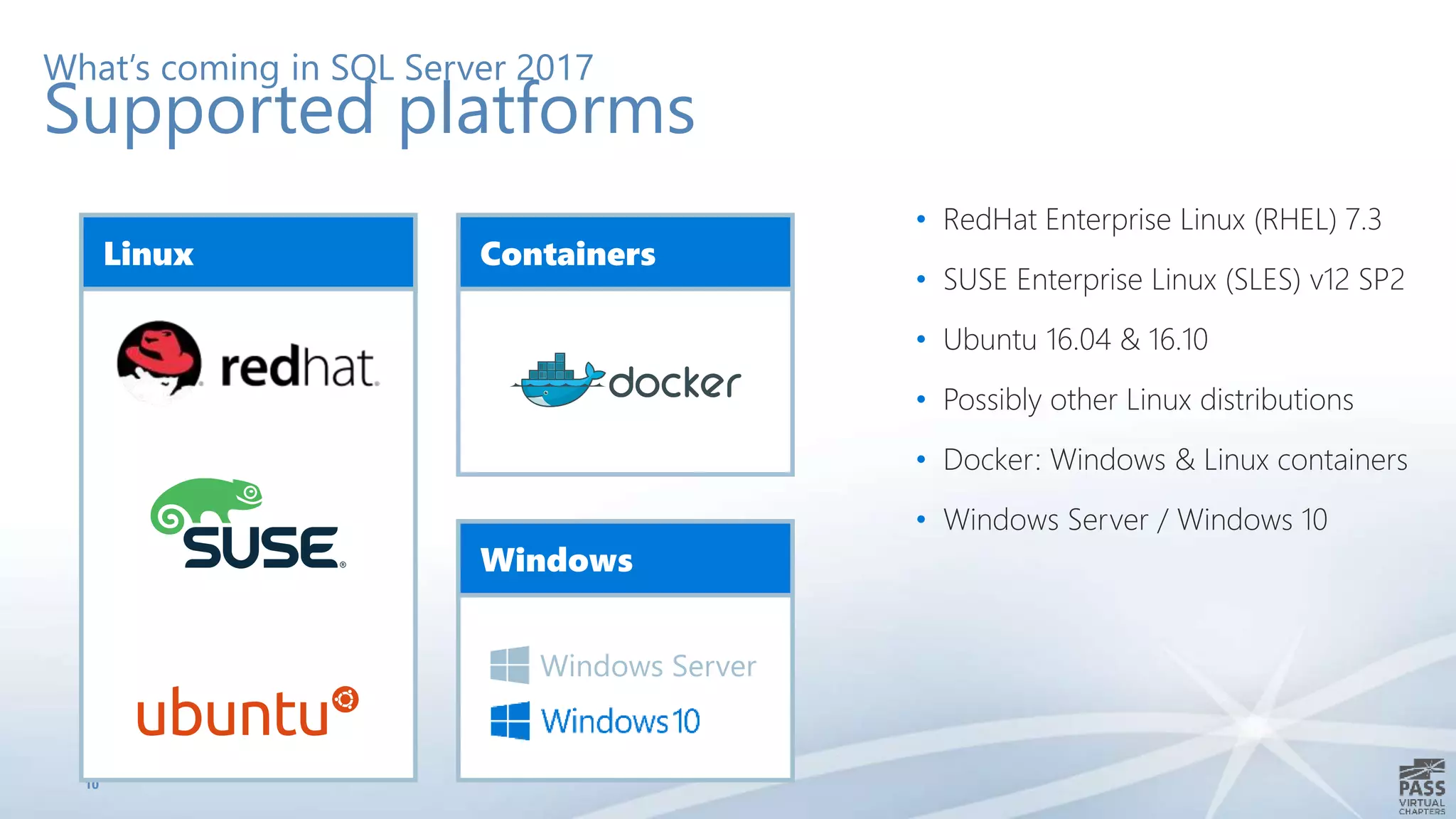 10
What’s coming in SQL Server 2017
Supported platforms
Linux Containers
Windows
Windows Server
• RedHat Enterprise Linux (RHEL) 7.3
• SUSE Enterprise Linux (SLES) v12 SP2
• Ubuntu 16.04 & 16.10
• Possibly other Linux distributions
• Docker: Windows & Linux containers
• Windows Server / Windows 10
 