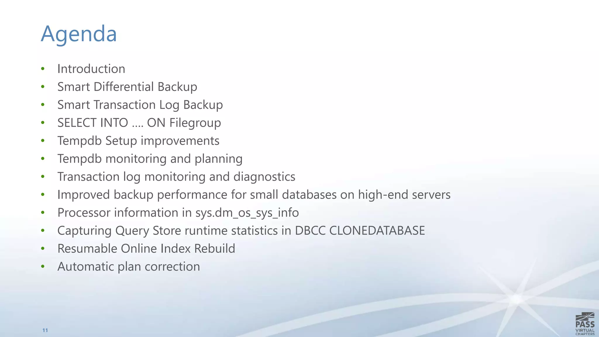 Agenda
• Introduction
• Smart Differential Backup
• Smart Transaction Log Backup
• SELECT INTO …. ON Filegroup
• Tempdb Setup improvements
• Tempdb monitoring and planning
• Transaction log monitoring and diagnostics
• Improved backup performance for small databases on high-end servers
• Processor information in sys.dm_os_sys_info
• Capturing Query Store runtime statistics in DBCC CLONEDATABASE
• Resumable Online Index Rebuild
• Automatic plan correction
11
 