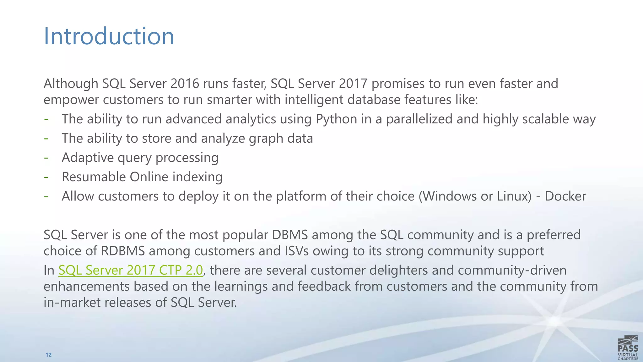 Introduction
Although SQL Server 2016 runs faster, SQL Server 2017 promises to run even faster and
empower customers to run smarter with intelligent database features like:
- The ability to run advanced analytics using Python in a parallelized and highly scalable way
- The ability to store and analyze graph data
- Adaptive query processing
- Resumable Online indexing
- Allow customers to deploy it on the platform of their choice (Windows or Linux) - Docker
SQL Server is one of the most popular DBMS among the SQL community and is a preferred
choice of RDBMS among customers and ISVs owing to its strong community support
In SQL Server 2017 CTP 2.0, there are several customer delighters and community-driven
enhancements based on the learnings and feedback from customers and the community from
in-market releases of SQL Server.
12
 